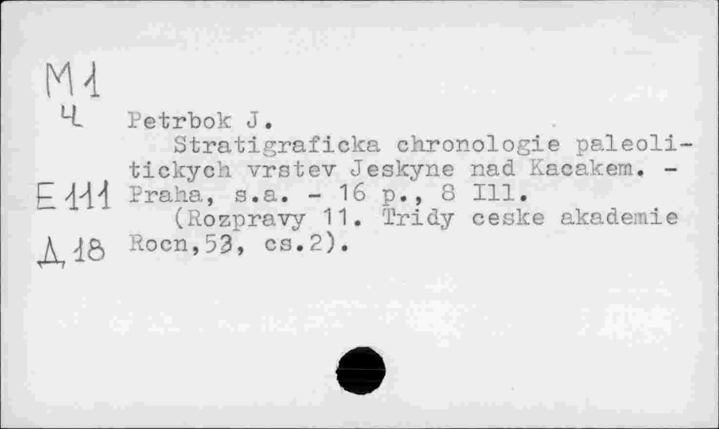 ﻿М4
Ed-Id
Àdô
Petrbok J.
Stratigraficka chronologie paleoli-tickych vrstev Jeskyne nad Kacakem. -Praha, s.a. - 16 p.? 8 Ill.
(Rozpravy 11. Tridy ceske akadeinie Rocn,53, es.2).